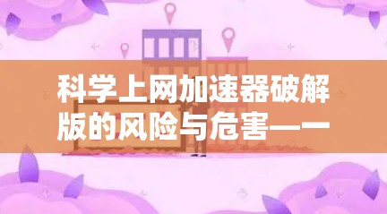 科学上网加速器破解版的风险与危害—一位通信工程师的警示