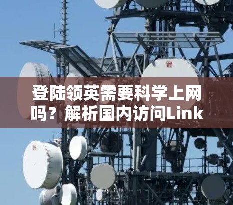 登陆领英需要科学上网吗？解析国内访问LinkedIn的网络限制与解决方案